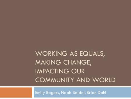 WORKING AS EQUALS, MAKING CHANGE, IMPACTING OUR COMMUNITY AND WORLD Emily Rogers, Noah Seidel, Brian Dahl.
