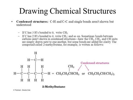 Drawing Chemical Structures Condensed structures: C-H and C-C and single bonds aren't shown but understood –If C has 3 H’s bonded to it, write CH 3 –If.
