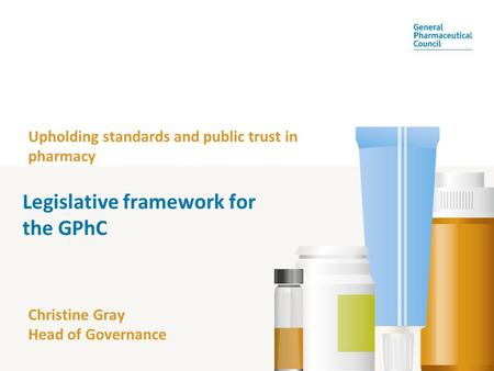 Upholding standards and public trust in pharmacy Christine Gray Head of Governance Legislative framework for the GPhC.