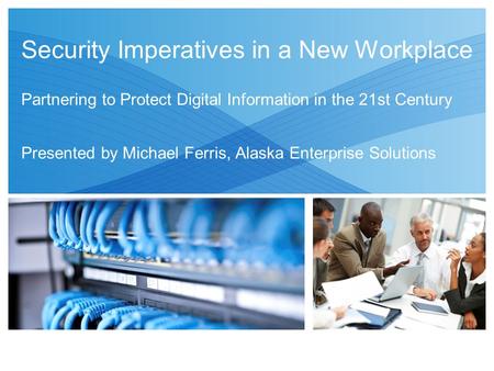 Security Imperatives in a New Workplace Partnering to Protect Digital Information in the 21st Century Presented by Michael Ferris, Alaska Enterprise Solutions.