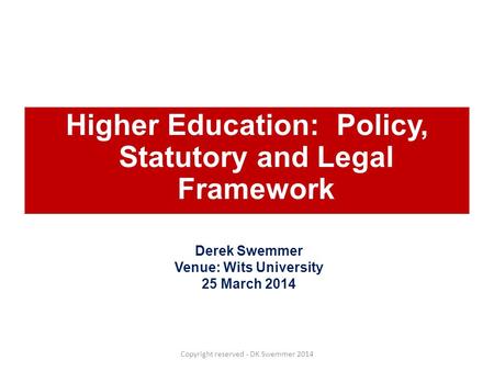 Higher Education: Policy, Statutory and Legal Framework Derek Swemmer Venue: Wits University 25 March 2014 Copyright reserved - DK Swemmer 2014.