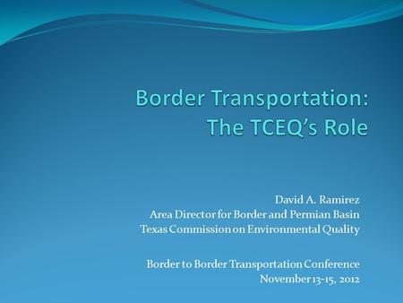 David A. Ramirez Area Director for Border and Permian Basin Texas Commission on Environmental Quality Border to Border Transportation Conference November.