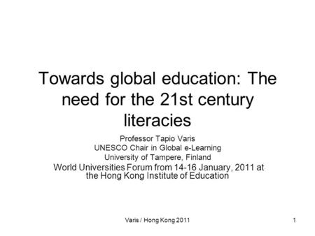 Varis / Hong Kong 20111 Towards global education: The need for the 21st century literacies Professor Tapio Varis UNESCO Chair in Global e-Learning University.