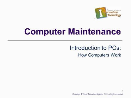 Computer Maintenance Introduction to PCs: How Computers Work 1 Copyright © Texas Education Agency, 2011. All rights reserved.