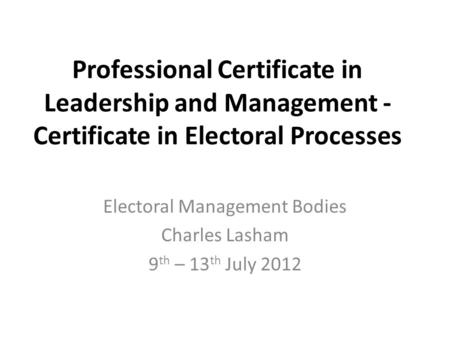 Professional Certificate in Leadership and Management - Certificate in Electoral Processes Electoral Management Bodies Charles Lasham 9 th – 13 th July.