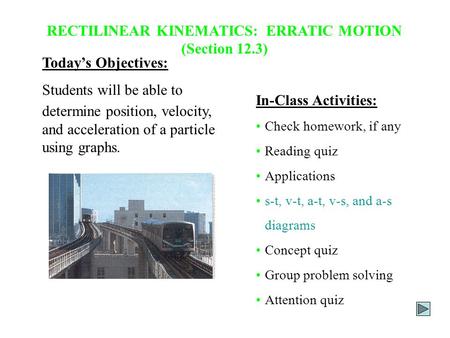 RECTILINEAR KINEMATICS: ERRATIC MOTION (Section 12.3) Today’s Objectives: Students will be able to determine position, velocity, and acceleration of a.
