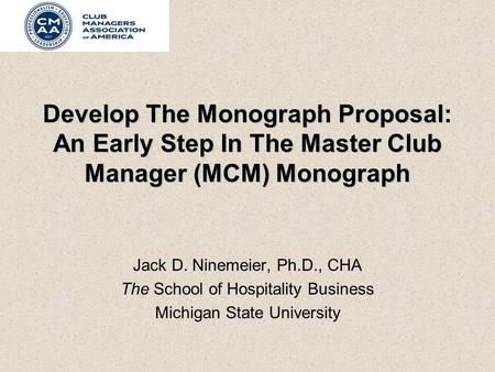 Develop The Monograph Proposal: An Early Step In The Master Club Manager (MCM) Monograph Jack D. Ninemeier, Ph.D., CHA The School of Hospitality Business.