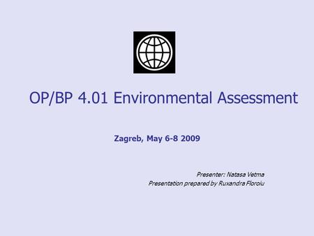 OP/BP 4.01 Environmental Assessment Zagreb, May 6-8 2009 Presenter: Natasa Vetma Presentation prepared by Ruxandra Floroiu.