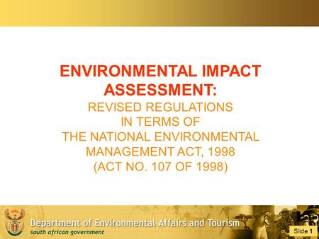 Slide 1 1 ENVIRONMENTAL IMPACT ASSESSMENT: REVISED REGULATIONS IN TERMS OF THE NATIONAL ENVIRONMENTAL MANAGEMENT ACT, 1998 (ACT NO. 107 OF 1998)