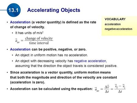 Acceleration (a vector quantity) is defined as the rate of change of velocity. It has units of m/s 2 Acceleration can be positive, negative, or zero. An.