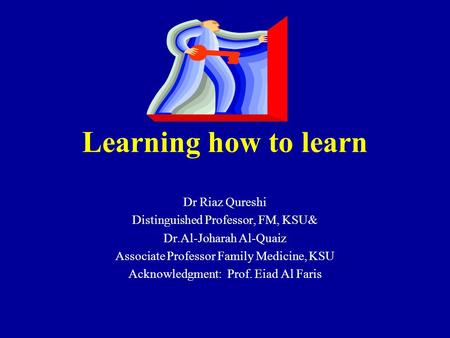 Learning how to learn Dr Riaz Qureshi Distinguished Professor, FM, KSU& Dr.Al-Joharah Al-Quaiz Associate Professor Family Medicine, KSU Acknowledgment: