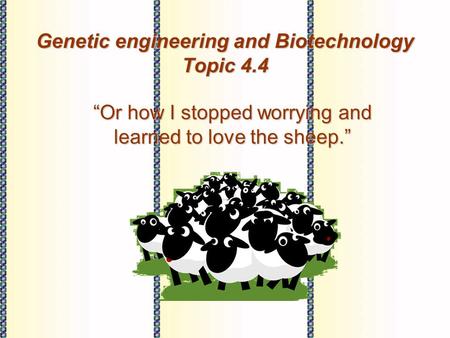 Genetic engineering and Biotechnology Topic 4.4 “Or how I stopped worrying and learned to love the sheep.”