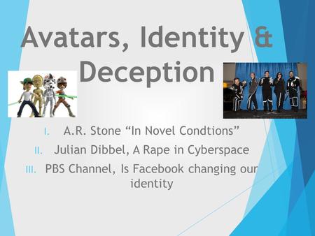 Avatars, Identity & Deception I. A.R. Stone “In Novel Condtions” II. Julian Dibbel, A Rape in Cyberspace III. PBS Channel, Is Facebook changing our identity.