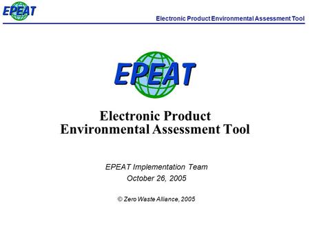Electronic Product Environmental Assessment Tool EPEAT Implementation Team October 26, 2005 © Zero Waste Alliance, 2005.
