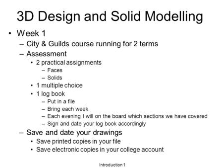 Introduction 1 3D Design and Solid Modelling Week 1 –City & Guilds course running for 2 terms –Assessment 2 practical assignments –Faces –Solids 1 multiple.