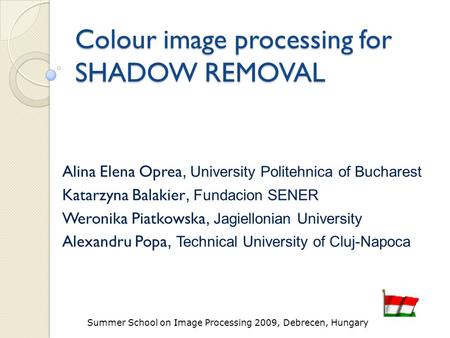 Summer School on Image Processing 2009, Debrecen, Hungary Colour image processing for SHADOW REMOVAL Alina Elena Oprea, University Politehnica of Bucharest.