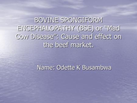 BOVINE SPONGIFORM ENCEPHALOPATHY (BSE) or “Mad Cow Disease”: Cause and effect on the beef market. Name: Odette K Busambwa.