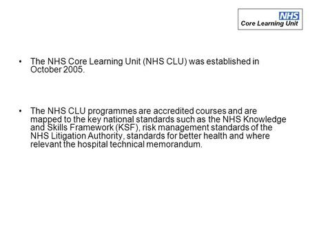 The NHS Core Learning Unit (NHS CLU) was established in October 2005. The NHS CLU programmes are accredited courses and are mapped to the key national.