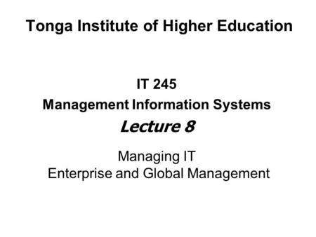 Tonga Institute of Higher Education IT 245 Management Information Systems Lecture 8 Managing IT Enterprise and Global Management.