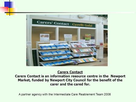 A partner agency with the Intermediate Care Reablement Team 2008 Carers Contact Carers Contact is an information resource centre in the Newport Market,