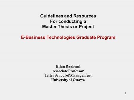 1 Guidelines and Resources For conducting a Master Thesis or Project E-Business Technologies Graduate Program Bijan Raahemi Associate Professor Telfer.