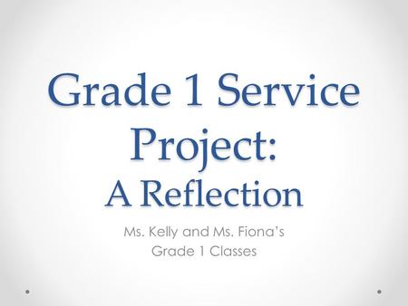 Grade 1 Service Project: A Reflection Ms. Kelly and Ms. Fiona’s Grade 1 Classes.
