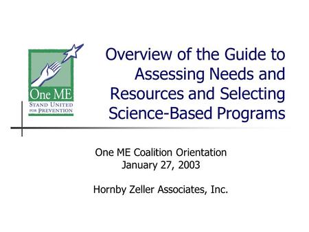 Overview of the Guide to Assessing Needs and Resources and Selecting Science-Based Programs One ME Coalition Orientation January 27, 2003 Hornby Zeller.
