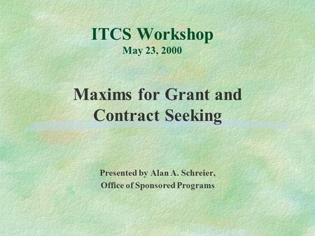 ITCS Workshop May 23, 2000 Maxims for Grant and Contract Seeking Presented by Alan A. Schreier, Office of Sponsored Programs.