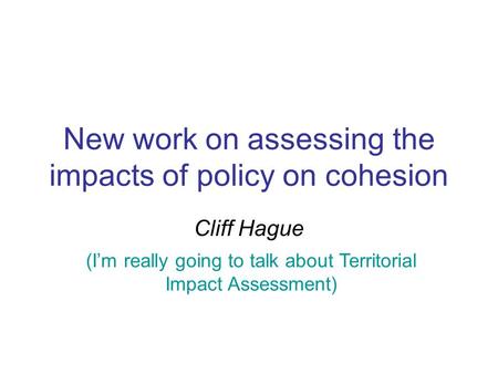 New work on assessing the impacts of policy on cohesion Cliff Hague (I’m really going to talk about Territorial Impact Assessment)