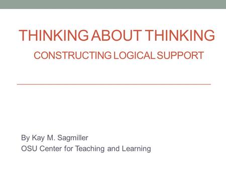 THINKING ABOUT THINKING CONSTRUCTING LOGICAL SUPPORT By Kay M. Sagmiller OSU Center for Teaching and Learning.