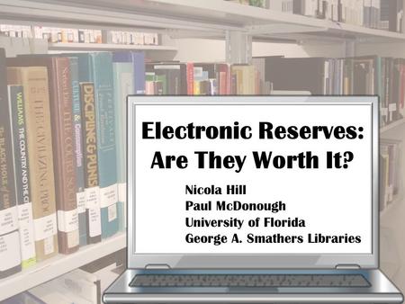 Electronic Reserves: Are They Worth It? Nicola Hill Paul McDonough University of Florida George A. Smathers Libraries.