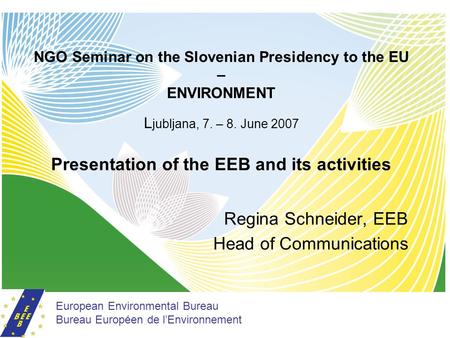 NGO Seminar on the Slovenian Presidency to the EU – ENVIRONMENT L jubljana, 7. – 8. June 2007 Presentation of the EEB and its activities Regina Schneider,