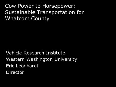 Cow Power to Horsepower: Sustainable Transportation for Whatcom County Vehicle Research Institute Western Washington University Eric Leonhardt Director.