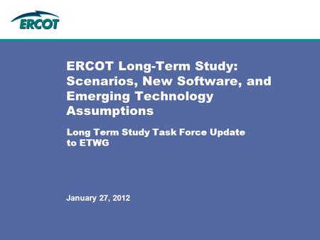 Long Term Study Task Force Update to ETWG ERCOT Long-Term Study: Scenarios, New Software, and Emerging Technology Assumptions January 27, 2012.