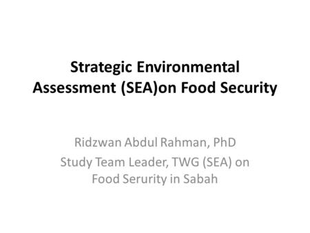 Strategic Environmental Assessment (SEA)on Food Security Ridzwan Abdul Rahman, PhD Study Team Leader, TWG (SEA) on Food Serurity in Sabah.