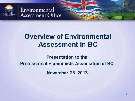 Overview of Environmental Assessment in BC Presentation to the Professional Economists Association of BC November 28, 2013 1.