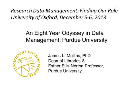 An Eight Year Odyssey in Data Management: Purdue University James L. Mullins, PhD Dean of Libraries & Esther Ellis Norton Professor, Purdue University.
