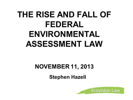 THE RISE AND FALL OF FEDERAL ENVIRONMENTAL ASSESSMENT LAW NOVEMBER 11, 2013 Stephen Hazell.