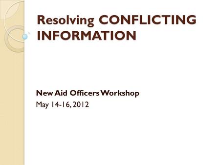 Resolving CONFLICTING INFORMATION New Aid Officers Workshop May 14-16, 2012.