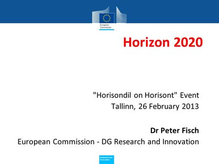 Policy Research and Innovation Research and Innovation Horizon 2020 Horisondil on Horisont Event Tallinn, 26 February 2013 Dr Peter Fisch European Commission.