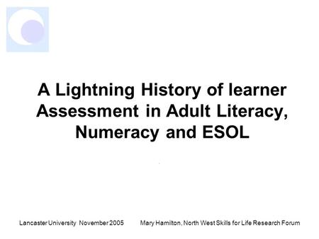 Lancaster University November 2005Mary Hamilton, North West Skills for Life Research Forum A Lightning History of learner Assessment in Adult Literacy,