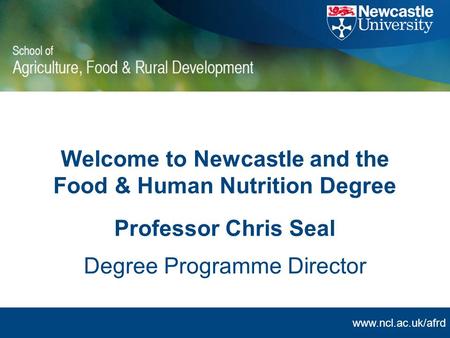 Www.ncl.ac.uk/afrd Welcome to Newcastle and the Food & Human Nutrition Degree Professor Chris Seal Degree Programme Director.
