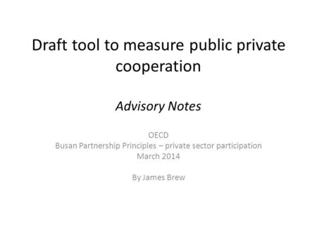 Draft tool to measure public private cooperation Advisory Notes OECD Busan Partnership Principles – private sector participation March 2014 By James Brew.
