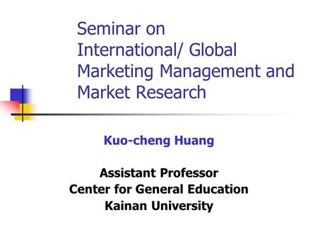 Seminar on International/ Global Marketing Management and Market Research Kuo-cheng Huang Assistant Professor Center for General Education Kainan University.