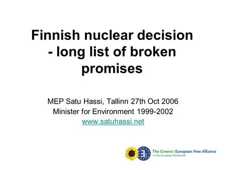 Finnish nuclear decision - long list of broken promises MEP Satu Hassi, Tallinn 27th Oct 2006 Minister for Environment 1999-2002 www.satuhassi.net.