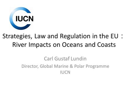 Strategies, Law and Regulation in the EU ： River Impacts on Oceans and Coasts Carl Gustaf Lundin Director, Global Marine & Polar Programme IUCN.