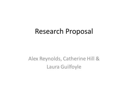 Research Proposal Alex Reynolds, Catherine Hill & Laura Guilfoyle.