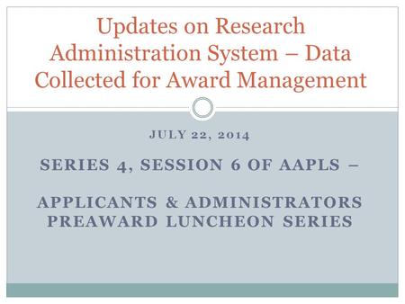JULY 22, 2014 SERIES 4, SESSION 6 OF AAPLS – APPLICANTS & ADMINISTRATORS PREAWARD LUNCHEON SERIES Updates on Research Administration System – Data Collected.