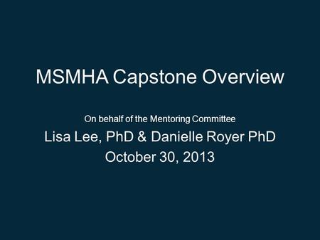 MSMHA Capstone Overview On behalf of the Mentoring Committee Lisa Lee, PhD & Danielle Royer PhD October 30, 2013.