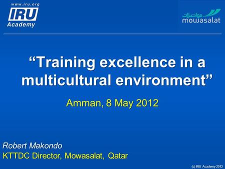 “Training excellence in a multicultural environment” Amman, 8 May 2012 (c) IRU Academy 2012 Robert Makondo KTTDC Director, Mowasalat, Qatar.